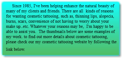  Since 1985, I've been helping enhance the natural beauty of many of my clients and friends. There are all kinds of reasons for wanting cosmetic tattooing, such as, thinning lips, alopecia, burns, scars, convenience of not having to worry about your make up..etc. Whatever your reasons may be, I'm happy to be able to assist you. The thumbnails below are some examples of my work. to find out more details about cosmetic tattooing, please check our my cosmetic tattooing website by following the link below. 