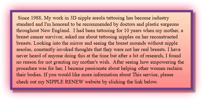  Since 1988, My work in 3D nipple areola tattooing has become industry standard and I'm honored to be recommended by doctors and plastic surgeons throughout New England. I had been tattooing for 10 years when my mother, a breast cancer survivor, asked me about tattooing nipples on her reconstructed breasts. Looking into the mirror and seeing the breast mounds without nipple areolas, constantly invoked thoughts that they were not her real breasts. I have never heard of anyone doing this at the time but after a bit of research, I found no reason for not granting my mother's wish. After seeing how empowering the procedure was for her, I became passionate about helping other women reclaim their bodies. If you would like more information about This service, please check out my NIPPLE RENEW website by clicking the link below. 
