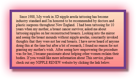  Since 1988, My work in 3D nipple areola tattooing has become industry standard and I'm honored to be recommended by doctors and plastic surgeons throughout New England. I had been tattooing for 10 years when my mother, a breast cancer survivor, asked me about tattooing nipples on her reconstructed breasts. Looking into the mirror and seeing the breast mounds without nipple areolas, constantly invoked thoughts that they were not her real breasts. I have never heard of anyone doing this at the time but after a bit of research, I found no reason for not granting my mother's wish. After seeing how empowering the procedure was for her, I became passionate about helping other women reclaim their bodies. If you would like more information about This service, please check out my NIPPLE RENEW website by clicking the link below. 